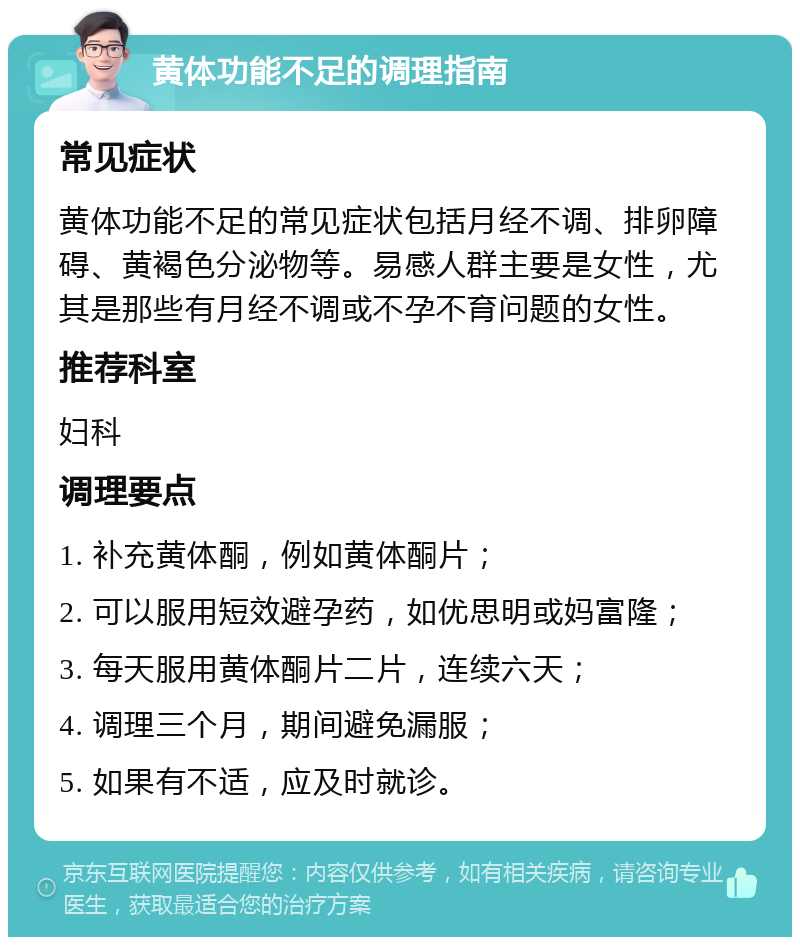 黄体功能不足的调理指南 常见症状 黄体功能不足的常见症状包括月经不调、排卵障碍、黄褐色分泌物等。易感人群主要是女性，尤其是那些有月经不调或不孕不育问题的女性。 推荐科室 妇科 调理要点 1. 补充黄体酮，例如黄体酮片； 2. 可以服用短效避孕药，如优思明或妈富隆； 3. 每天服用黄体酮片二片，连续六天； 4. 调理三个月，期间避免漏服； 5. 如果有不适，应及时就诊。