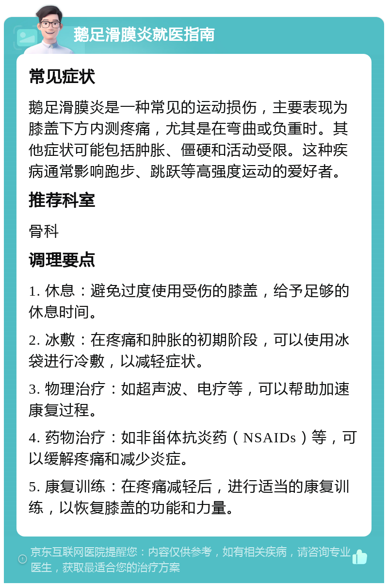 鹅足滑膜炎就医指南 常见症状 鹅足滑膜炎是一种常见的运动损伤，主要表现为膝盖下方内测疼痛，尤其是在弯曲或负重时。其他症状可能包括肿胀、僵硬和活动受限。这种疾病通常影响跑步、跳跃等高强度运动的爱好者。 推荐科室 骨科 调理要点 1. 休息：避免过度使用受伤的膝盖，给予足够的休息时间。 2. 冰敷：在疼痛和肿胀的初期阶段，可以使用冰袋进行冷敷，以减轻症状。 3. 物理治疗：如超声波、电疗等，可以帮助加速康复过程。 4. 药物治疗：如非甾体抗炎药（NSAIDs）等，可以缓解疼痛和减少炎症。 5. 康复训练：在疼痛减轻后，进行适当的康复训练，以恢复膝盖的功能和力量。