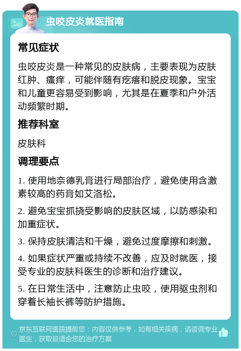 虫咬皮炎就医指南 常见症状 虫咬皮炎是一种常见的皮肤病，主要表现为皮肤红肿、瘙痒，可能伴随有疙瘩和脱皮现象。宝宝和儿童更容易受到影响，尤其是在夏季和户外活动频繁时期。 推荐科室 皮肤科 调理要点 1. 使用地奈德乳膏进行局部治疗，避免使用含激素较高的药膏如艾洛松。 2. 避免宝宝抓挠受影响的皮肤区域，以防感染和加重症状。 3. 保持皮肤清洁和干燥，避免过度摩擦和刺激。 4. 如果症状严重或持续不改善，应及时就医，接受专业的皮肤科医生的诊断和治疗建议。 5. 在日常生活中，注意防止虫咬，使用驱虫剂和穿着长袖长裤等防护措施。