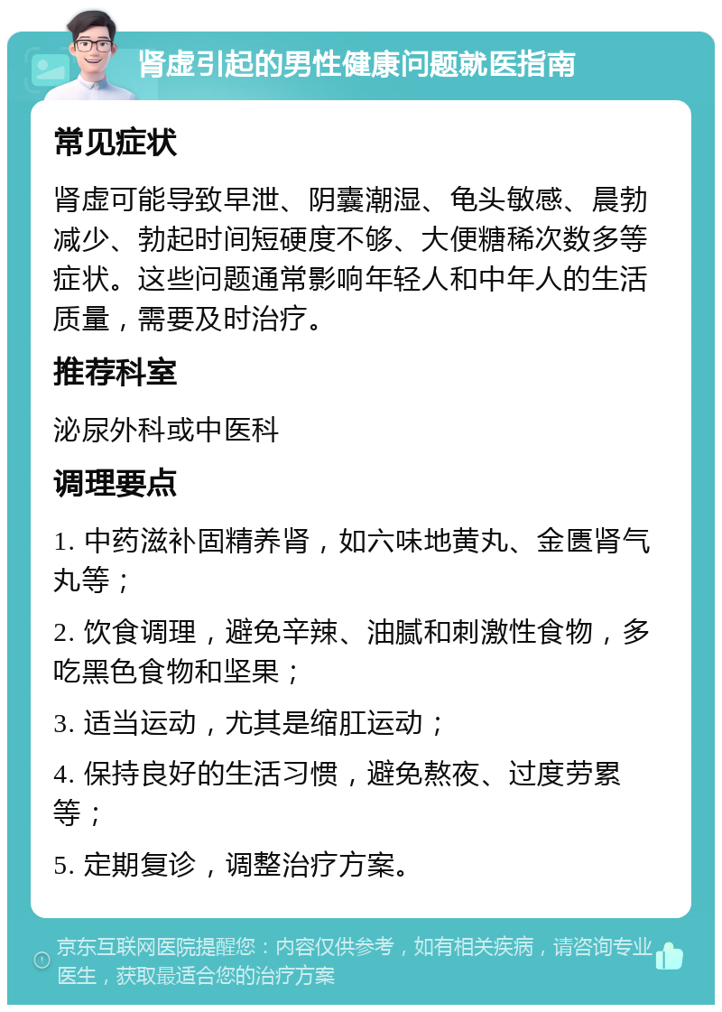 肾虚引起的男性健康问题就医指南 常见症状 肾虚可能导致早泄、阴囊潮湿、龟头敏感、晨勃减少、勃起时间短硬度不够、大便糖稀次数多等症状。这些问题通常影响年轻人和中年人的生活质量，需要及时治疗。 推荐科室 泌尿外科或中医科 调理要点 1. 中药滋补固精养肾，如六味地黄丸、金匮肾气丸等； 2. 饮食调理，避免辛辣、油腻和刺激性食物，多吃黑色食物和坚果； 3. 适当运动，尤其是缩肛运动； 4. 保持良好的生活习惯，避免熬夜、过度劳累等； 5. 定期复诊，调整治疗方案。