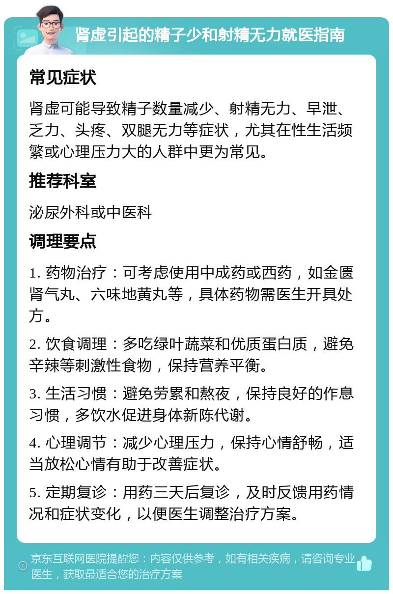 肾虚引起的精子少和射精无力就医指南 常见症状 肾虚可能导致精子数量减少、射精无力、早泄、乏力、头疼、双腿无力等症状，尤其在性生活频繁或心理压力大的人群中更为常见。 推荐科室 泌尿外科或中医科 调理要点 1. 药物治疗：可考虑使用中成药或西药，如金匮肾气丸、六味地黄丸等，具体药物需医生开具处方。 2. 饮食调理：多吃绿叶蔬菜和优质蛋白质，避免辛辣等刺激性食物，保持营养平衡。 3. 生活习惯：避免劳累和熬夜，保持良好的作息习惯，多饮水促进身体新陈代谢。 4. 心理调节：减少心理压力，保持心情舒畅，适当放松心情有助于改善症状。 5. 定期复诊：用药三天后复诊，及时反馈用药情况和症状变化，以便医生调整治疗方案。