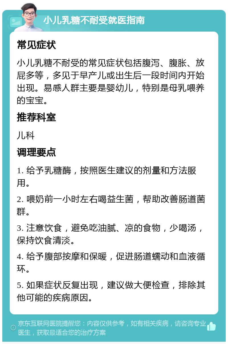 小儿乳糖不耐受就医指南 常见症状 小儿乳糖不耐受的常见症状包括腹泻、腹胀、放屁多等，多见于早产儿或出生后一段时间内开始出现。易感人群主要是婴幼儿，特别是母乳喂养的宝宝。 推荐科室 儿科 调理要点 1. 给予乳糖酶，按照医生建议的剂量和方法服用。 2. 喂奶前一小时左右喝益生菌，帮助改善肠道菌群。 3. 注意饮食，避免吃油腻、凉的食物，少喝汤，保持饮食清淡。 4. 给予腹部按摩和保暖，促进肠道蠕动和血液循环。 5. 如果症状反复出现，建议做大便检查，排除其他可能的疾病原因。