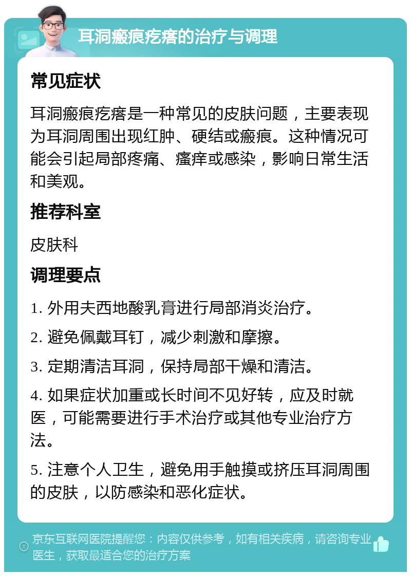 耳洞瘢痕疙瘩的治疗与调理 常见症状 耳洞瘢痕疙瘩是一种常见的皮肤问题，主要表现为耳洞周围出现红肿、硬结或瘢痕。这种情况可能会引起局部疼痛、瘙痒或感染，影响日常生活和美观。 推荐科室 皮肤科 调理要点 1. 外用夫西地酸乳膏进行局部消炎治疗。 2. 避免佩戴耳钉，减少刺激和摩擦。 3. 定期清洁耳洞，保持局部干燥和清洁。 4. 如果症状加重或长时间不见好转，应及时就医，可能需要进行手术治疗或其他专业治疗方法。 5. 注意个人卫生，避免用手触摸或挤压耳洞周围的皮肤，以防感染和恶化症状。