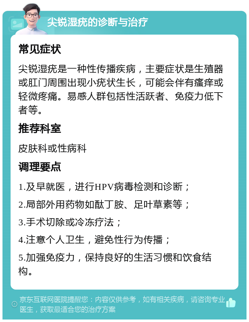 尖锐湿疣的诊断与治疗 常见症状 尖锐湿疣是一种性传播疾病，主要症状是生殖器或肛门周围出现小疣状生长，可能会伴有瘙痒或轻微疼痛。易感人群包括性活跃者、免疫力低下者等。 推荐科室 皮肤科或性病科 调理要点 1.及早就医，进行HPV病毒检测和诊断； 2.局部外用药物如酞丁胺、足叶草素等； 3.手术切除或冷冻疗法； 4.注意个人卫生，避免性行为传播； 5.加强免疫力，保持良好的生活习惯和饮食结构。