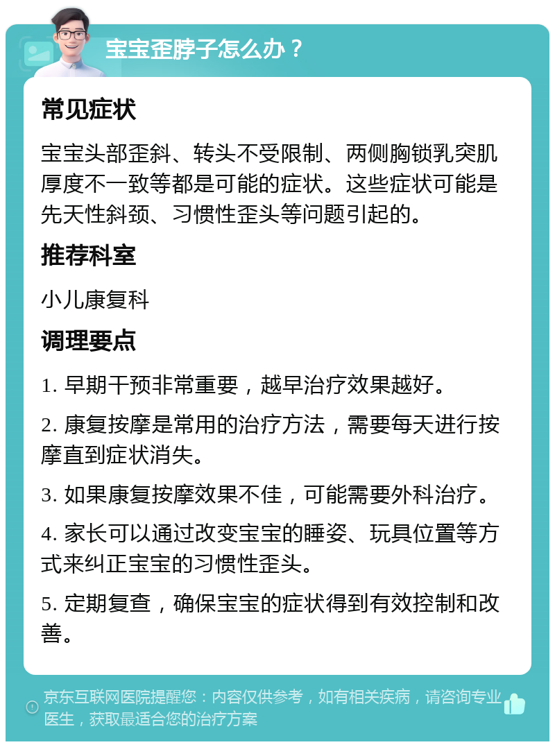 宝宝歪脖子怎么办？ 常见症状 宝宝头部歪斜、转头不受限制、两侧胸锁乳突肌厚度不一致等都是可能的症状。这些症状可能是先天性斜颈、习惯性歪头等问题引起的。 推荐科室 小儿康复科 调理要点 1. 早期干预非常重要，越早治疗效果越好。 2. 康复按摩是常用的治疗方法，需要每天进行按摩直到症状消失。 3. 如果康复按摩效果不佳，可能需要外科治疗。 4. 家长可以通过改变宝宝的睡姿、玩具位置等方式来纠正宝宝的习惯性歪头。 5. 定期复查，确保宝宝的症状得到有效控制和改善。