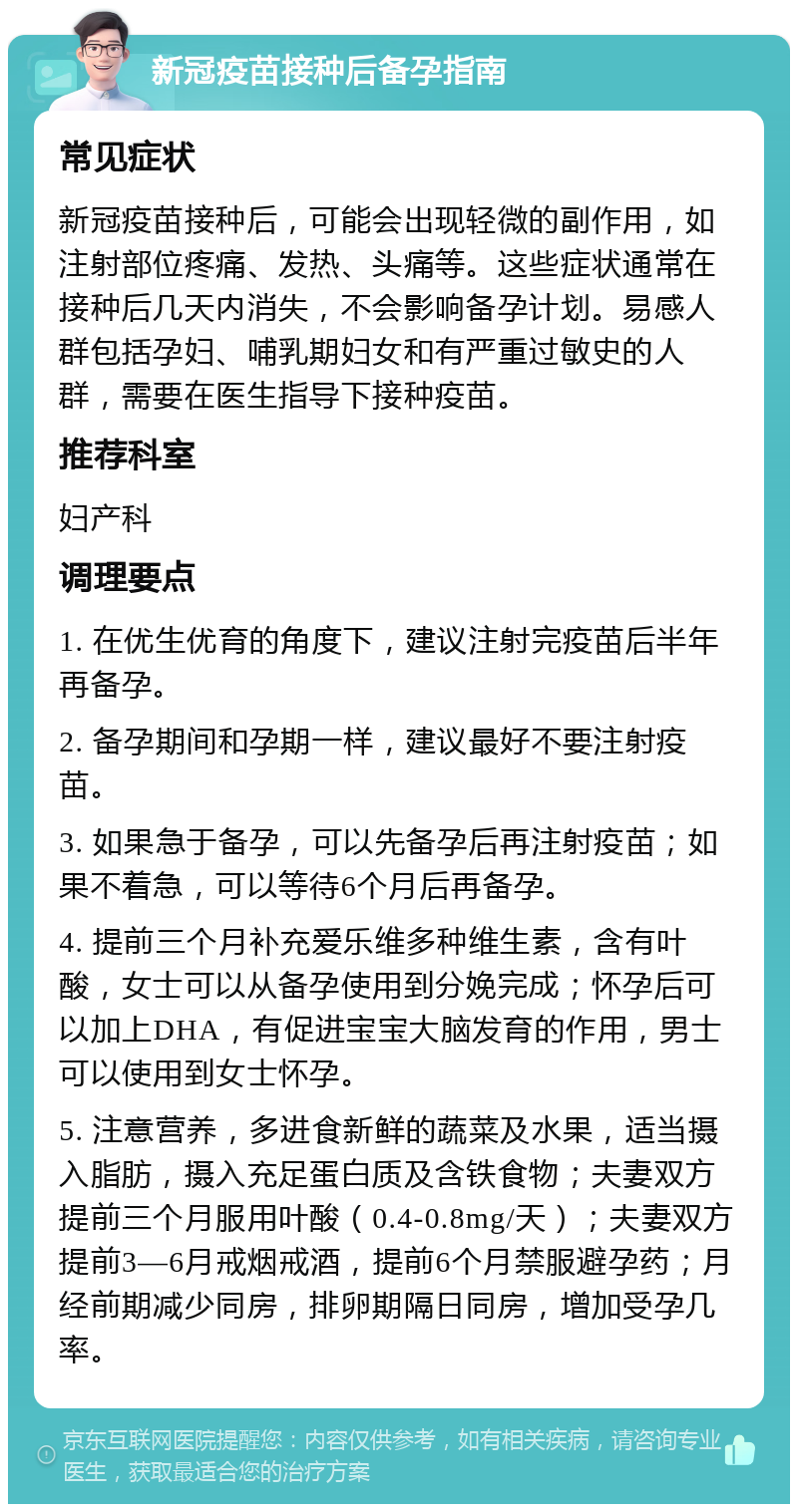 新冠疫苗接种后备孕指南 常见症状 新冠疫苗接种后，可能会出现轻微的副作用，如注射部位疼痛、发热、头痛等。这些症状通常在接种后几天内消失，不会影响备孕计划。易感人群包括孕妇、哺乳期妇女和有严重过敏史的人群，需要在医生指导下接种疫苗。 推荐科室 妇产科 调理要点 1. 在优生优育的角度下，建议注射完疫苗后半年再备孕。 2. 备孕期间和孕期一样，建议最好不要注射疫苗。 3. 如果急于备孕，可以先备孕后再注射疫苗；如果不着急，可以等待6个月后再备孕。 4. 提前三个月补充爱乐维多种维生素，含有叶酸，女士可以从备孕使用到分娩完成；怀孕后可以加上DHA，有促进宝宝大脑发育的作用，男士可以使用到女士怀孕。 5. 注意营养，多进食新鲜的蔬菜及水果，适当摄入脂肪，摄入充足蛋白质及含铁食物；夫妻双方提前三个月服用叶酸（0.4-0.8mg/天）；夫妻双方提前3—6月戒烟戒酒，提前6个月禁服避孕药；月经前期减少同房，排卵期隔日同房，增加受孕几率。