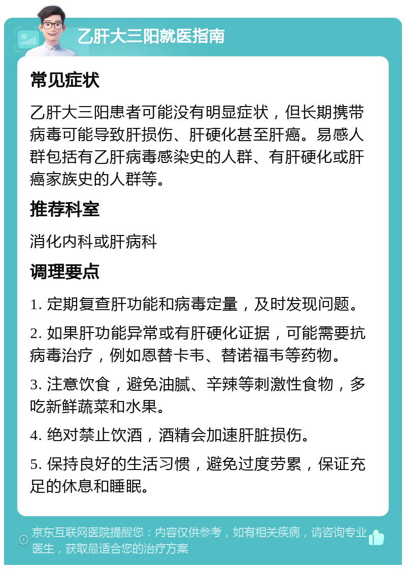 乙肝大三阳就医指南 常见症状 乙肝大三阳患者可能没有明显症状，但长期携带病毒可能导致肝损伤、肝硬化甚至肝癌。易感人群包括有乙肝病毒感染史的人群、有肝硬化或肝癌家族史的人群等。 推荐科室 消化内科或肝病科 调理要点 1. 定期复查肝功能和病毒定量，及时发现问题。 2. 如果肝功能异常或有肝硬化证据，可能需要抗病毒治疗，例如恩替卡韦、替诺福韦等药物。 3. 注意饮食，避免油腻、辛辣等刺激性食物，多吃新鲜蔬菜和水果。 4. 绝对禁止饮酒，酒精会加速肝脏损伤。 5. 保持良好的生活习惯，避免过度劳累，保证充足的休息和睡眠。