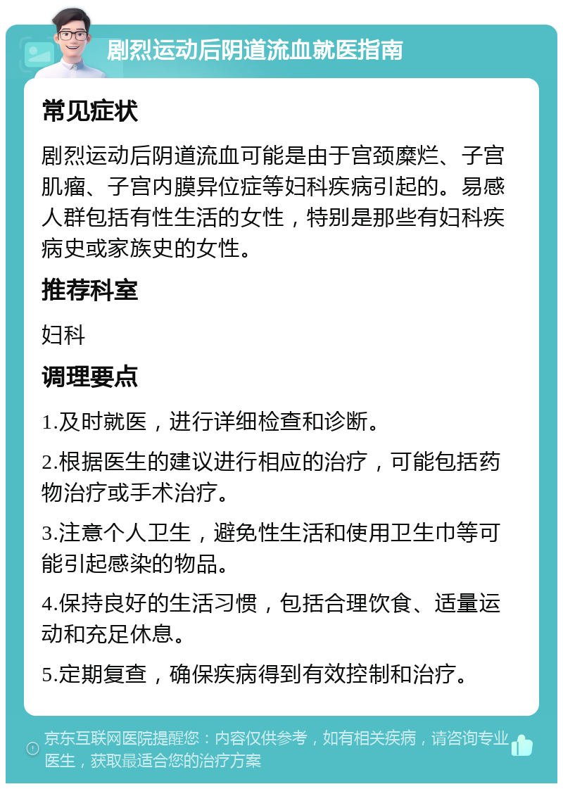 剧烈运动后阴道流血就医指南 常见症状 剧烈运动后阴道流血可能是由于宫颈糜烂、子宫肌瘤、子宫内膜异位症等妇科疾病引起的。易感人群包括有性生活的女性，特别是那些有妇科疾病史或家族史的女性。 推荐科室 妇科 调理要点 1.及时就医，进行详细检查和诊断。 2.根据医生的建议进行相应的治疗，可能包括药物治疗或手术治疗。 3.注意个人卫生，避免性生活和使用卫生巾等可能引起感染的物品。 4.保持良好的生活习惯，包括合理饮食、适量运动和充足休息。 5.定期复查，确保疾病得到有效控制和治疗。