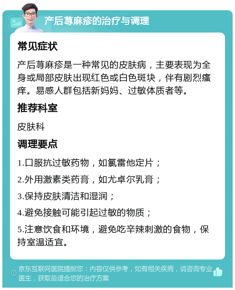 产后荨麻疹的治疗与调理 常见症状 产后荨麻疹是一种常见的皮肤病，主要表现为全身或局部皮肤出现红色或白色斑块，伴有剧烈瘙痒。易感人群包括新妈妈、过敏体质者等。 推荐科室 皮肤科 调理要点 1.口服抗过敏药物，如氯雷他定片； 2.外用激素类药膏，如尤卓尔乳膏； 3.保持皮肤清洁和湿润； 4.避免接触可能引起过敏的物质； 5.注意饮食和环境，避免吃辛辣刺激的食物，保持室温适宜。