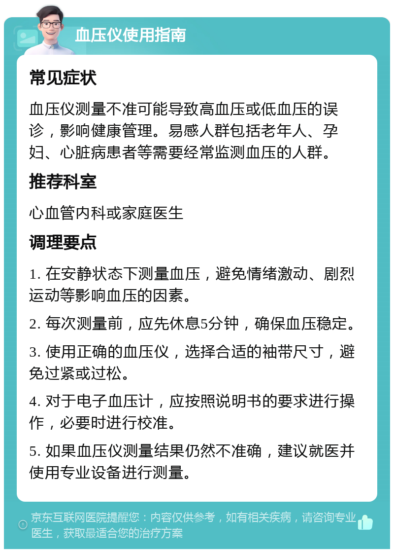 血压仪使用指南 常见症状 血压仪测量不准可能导致高血压或低血压的误诊，影响健康管理。易感人群包括老年人、孕妇、心脏病患者等需要经常监测血压的人群。 推荐科室 心血管内科或家庭医生 调理要点 1. 在安静状态下测量血压，避免情绪激动、剧烈运动等影响血压的因素。 2. 每次测量前，应先休息5分钟，确保血压稳定。 3. 使用正确的血压仪，选择合适的袖带尺寸，避免过紧或过松。 4. 对于电子血压计，应按照说明书的要求进行操作，必要时进行校准。 5. 如果血压仪测量结果仍然不准确，建议就医并使用专业设备进行测量。