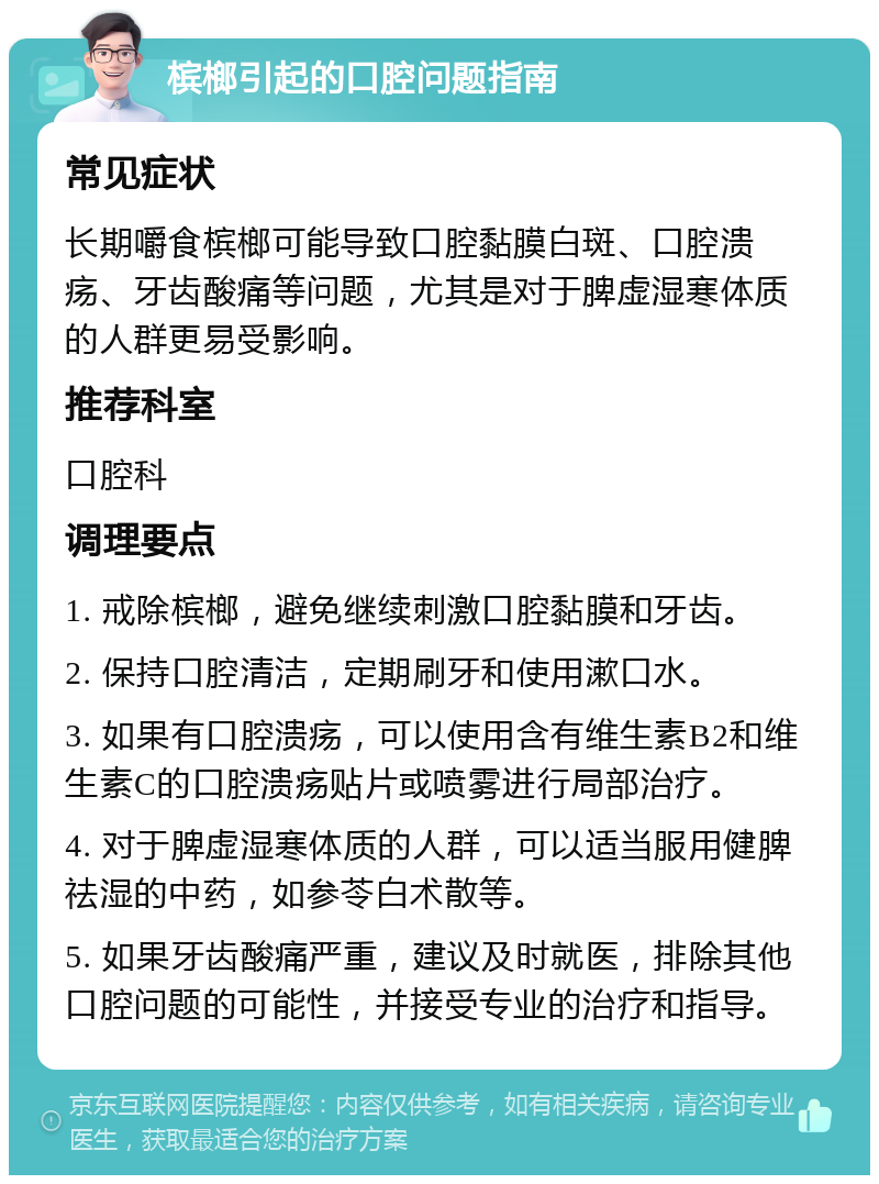 槟榔引起的口腔问题指南 常见症状 长期嚼食槟榔可能导致口腔黏膜白斑、口腔溃疡、牙齿酸痛等问题，尤其是对于脾虚湿寒体质的人群更易受影响。 推荐科室 口腔科 调理要点 1. 戒除槟榔，避免继续刺激口腔黏膜和牙齿。 2. 保持口腔清洁，定期刷牙和使用漱口水。 3. 如果有口腔溃疡，可以使用含有维生素B2和维生素C的口腔溃疡贴片或喷雾进行局部治疗。 4. 对于脾虚湿寒体质的人群，可以适当服用健脾祛湿的中药，如参苓白术散等。 5. 如果牙齿酸痛严重，建议及时就医，排除其他口腔问题的可能性，并接受专业的治疗和指导。