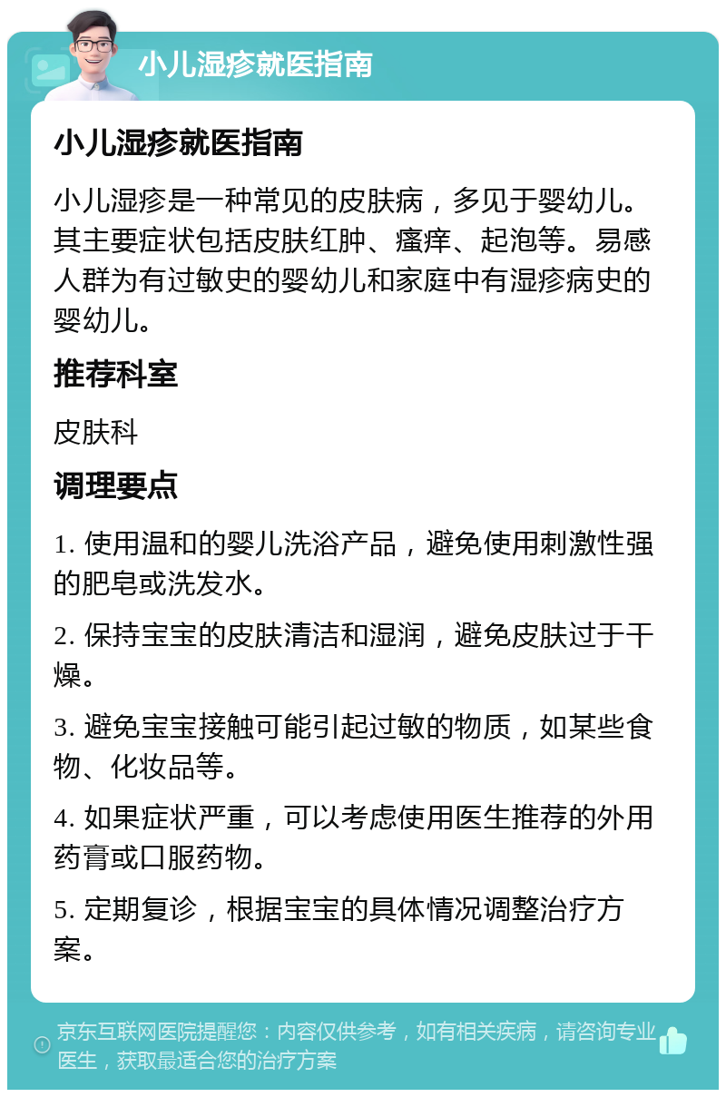 小儿湿疹就医指南 小儿湿疹就医指南 小儿湿疹是一种常见的皮肤病，多见于婴幼儿。其主要症状包括皮肤红肿、瘙痒、起泡等。易感人群为有过敏史的婴幼儿和家庭中有湿疹病史的婴幼儿。 推荐科室 皮肤科 调理要点 1. 使用温和的婴儿洗浴产品，避免使用刺激性强的肥皂或洗发水。 2. 保持宝宝的皮肤清洁和湿润，避免皮肤过于干燥。 3. 避免宝宝接触可能引起过敏的物质，如某些食物、化妆品等。 4. 如果症状严重，可以考虑使用医生推荐的外用药膏或口服药物。 5. 定期复诊，根据宝宝的具体情况调整治疗方案。