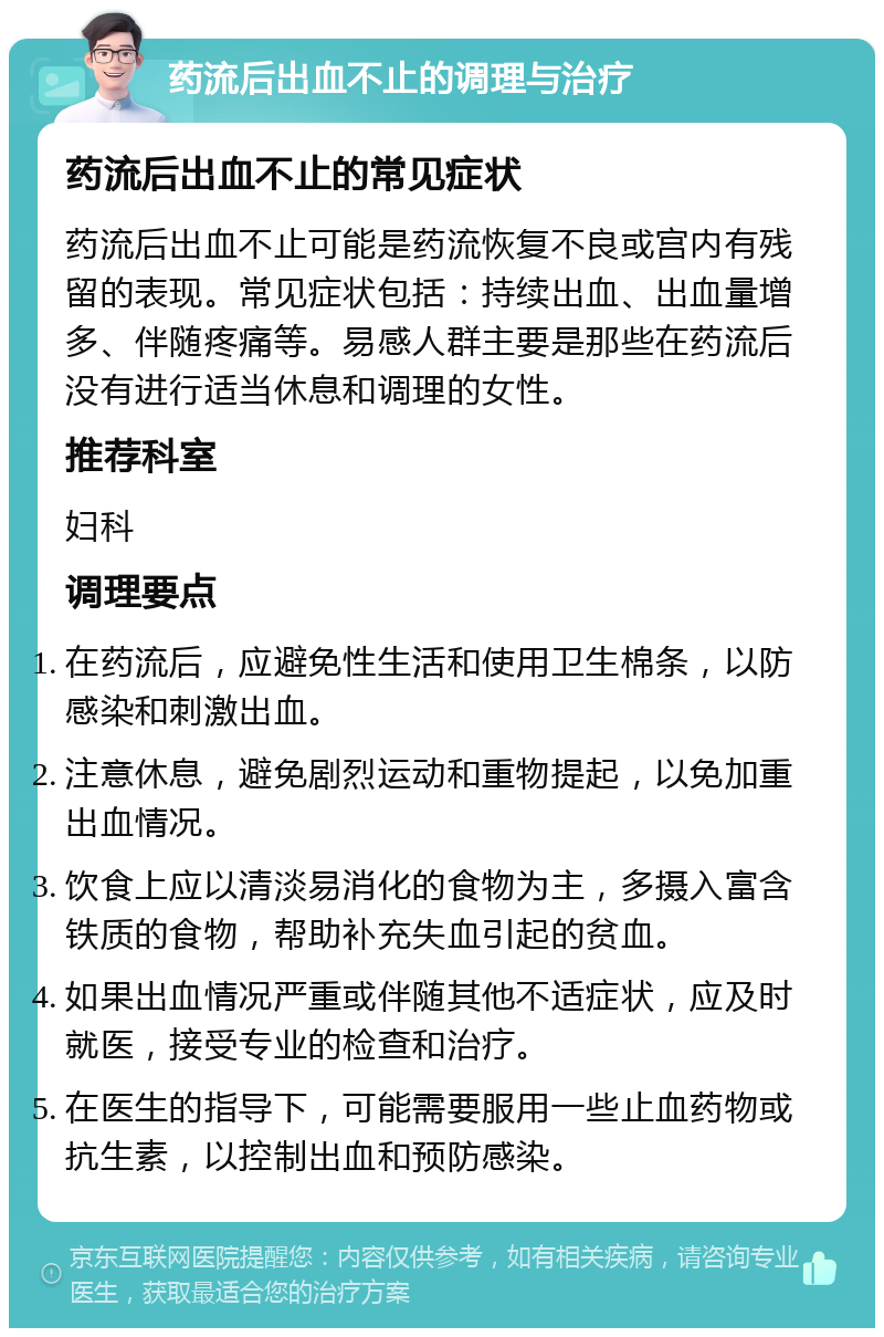 药流后出血不止的调理与治疗 药流后出血不止的常见症状 药流后出血不止可能是药流恢复不良或宫内有残留的表现。常见症状包括：持续出血、出血量增多、伴随疼痛等。易感人群主要是那些在药流后没有进行适当休息和调理的女性。 推荐科室 妇科 调理要点 在药流后，应避免性生活和使用卫生棉条，以防感染和刺激出血。 注意休息，避免剧烈运动和重物提起，以免加重出血情况。 饮食上应以清淡易消化的食物为主，多摄入富含铁质的食物，帮助补充失血引起的贫血。 如果出血情况严重或伴随其他不适症状，应及时就医，接受专业的检查和治疗。 在医生的指导下，可能需要服用一些止血药物或抗生素，以控制出血和预防感染。