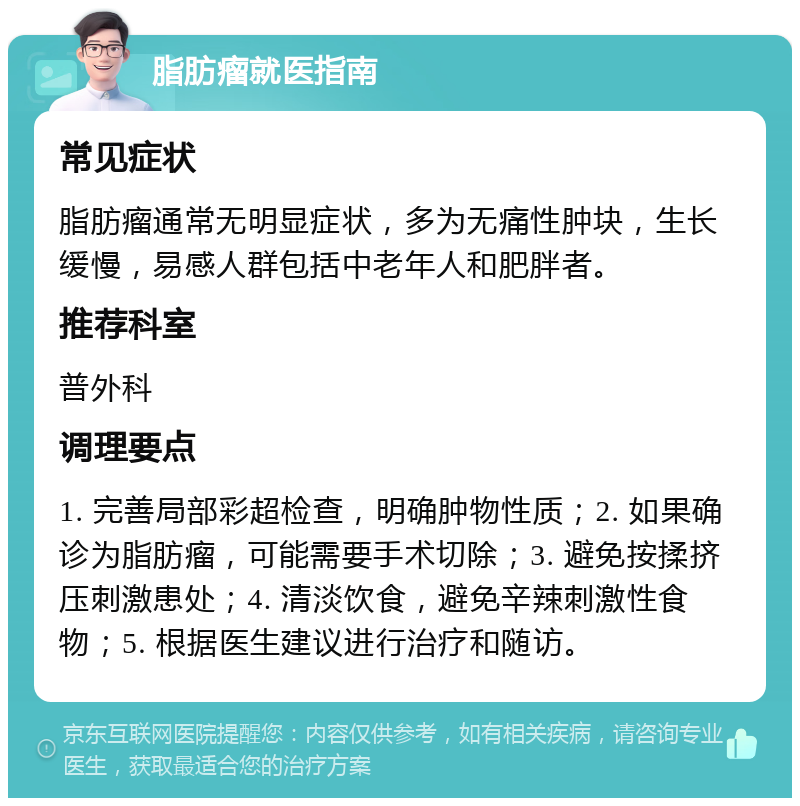 脂肪瘤就医指南 常见症状 脂肪瘤通常无明显症状，多为无痛性肿块，生长缓慢，易感人群包括中老年人和肥胖者。 推荐科室 普外科 调理要点 1. 完善局部彩超检查，明确肿物性质；2. 如果确诊为脂肪瘤，可能需要手术切除；3. 避免按揉挤压刺激患处；4. 清淡饮食，避免辛辣刺激性食物；5. 根据医生建议进行治疗和随访。