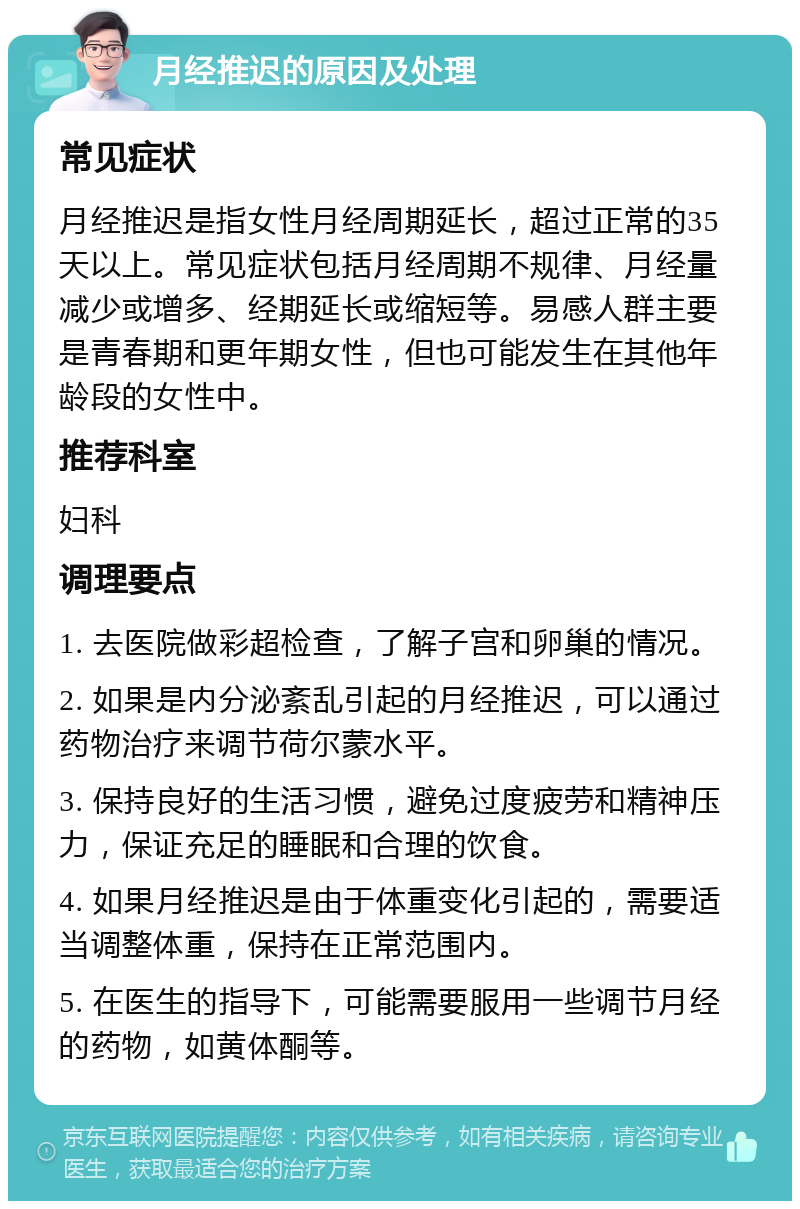 月经推迟的原因及处理 常见症状 月经推迟是指女性月经周期延长，超过正常的35天以上。常见症状包括月经周期不规律、月经量减少或增多、经期延长或缩短等。易感人群主要是青春期和更年期女性，但也可能发生在其他年龄段的女性中。 推荐科室 妇科 调理要点 1. 去医院做彩超检查，了解子宫和卵巢的情况。 2. 如果是内分泌紊乱引起的月经推迟，可以通过药物治疗来调节荷尔蒙水平。 3. 保持良好的生活习惯，避免过度疲劳和精神压力，保证充足的睡眠和合理的饮食。 4. 如果月经推迟是由于体重变化引起的，需要适当调整体重，保持在正常范围内。 5. 在医生的指导下，可能需要服用一些调节月经的药物，如黄体酮等。