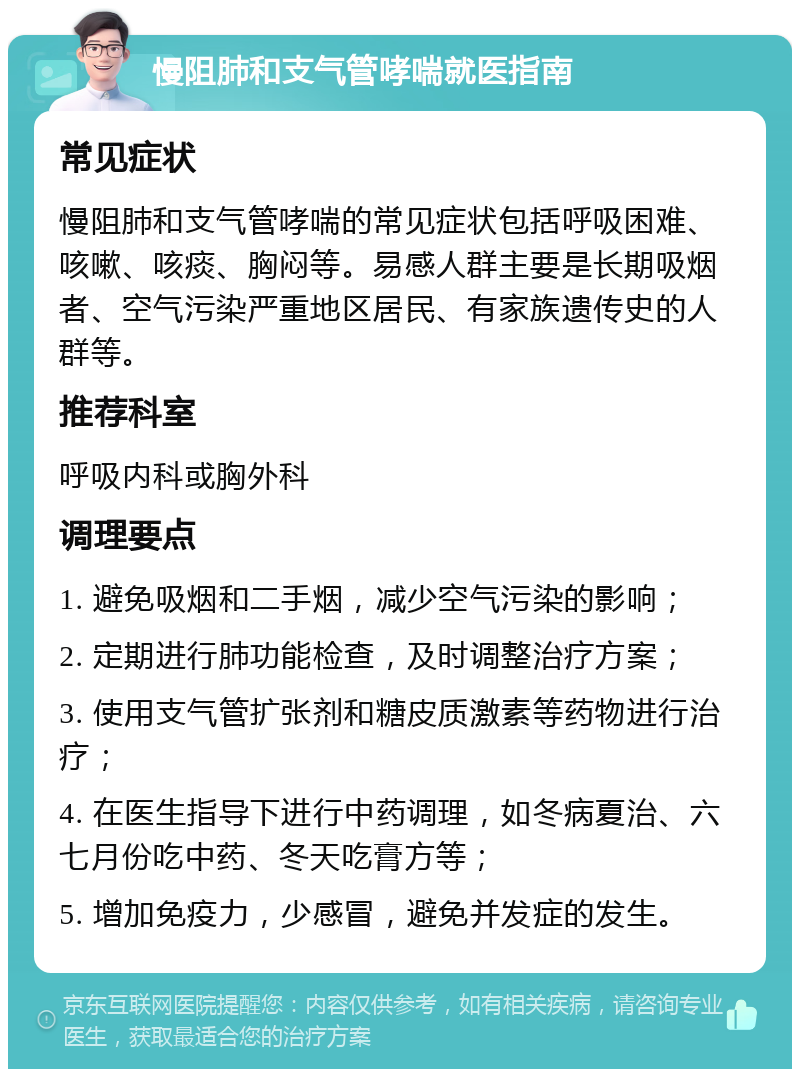 慢阻肺和支气管哮喘就医指南 常见症状 慢阻肺和支气管哮喘的常见症状包括呼吸困难、咳嗽、咳痰、胸闷等。易感人群主要是长期吸烟者、空气污染严重地区居民、有家族遗传史的人群等。 推荐科室 呼吸内科或胸外科 调理要点 1. 避免吸烟和二手烟，减少空气污染的影响； 2. 定期进行肺功能检查，及时调整治疗方案； 3. 使用支气管扩张剂和糖皮质激素等药物进行治疗； 4. 在医生指导下进行中药调理，如冬病夏治、六七月份吃中药、冬天吃膏方等； 5. 增加免疫力，少感冒，避免并发症的发生。