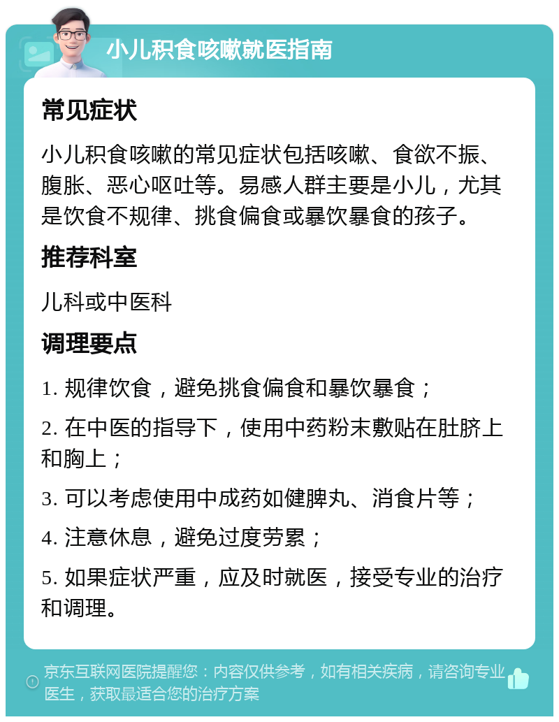 小儿积食咳嗽就医指南 常见症状 小儿积食咳嗽的常见症状包括咳嗽、食欲不振、腹胀、恶心呕吐等。易感人群主要是小儿，尤其是饮食不规律、挑食偏食或暴饮暴食的孩子。 推荐科室 儿科或中医科 调理要点 1. 规律饮食，避免挑食偏食和暴饮暴食； 2. 在中医的指导下，使用中药粉末敷贴在肚脐上和胸上； 3. 可以考虑使用中成药如健脾丸、消食片等； 4. 注意休息，避免过度劳累； 5. 如果症状严重，应及时就医，接受专业的治疗和调理。