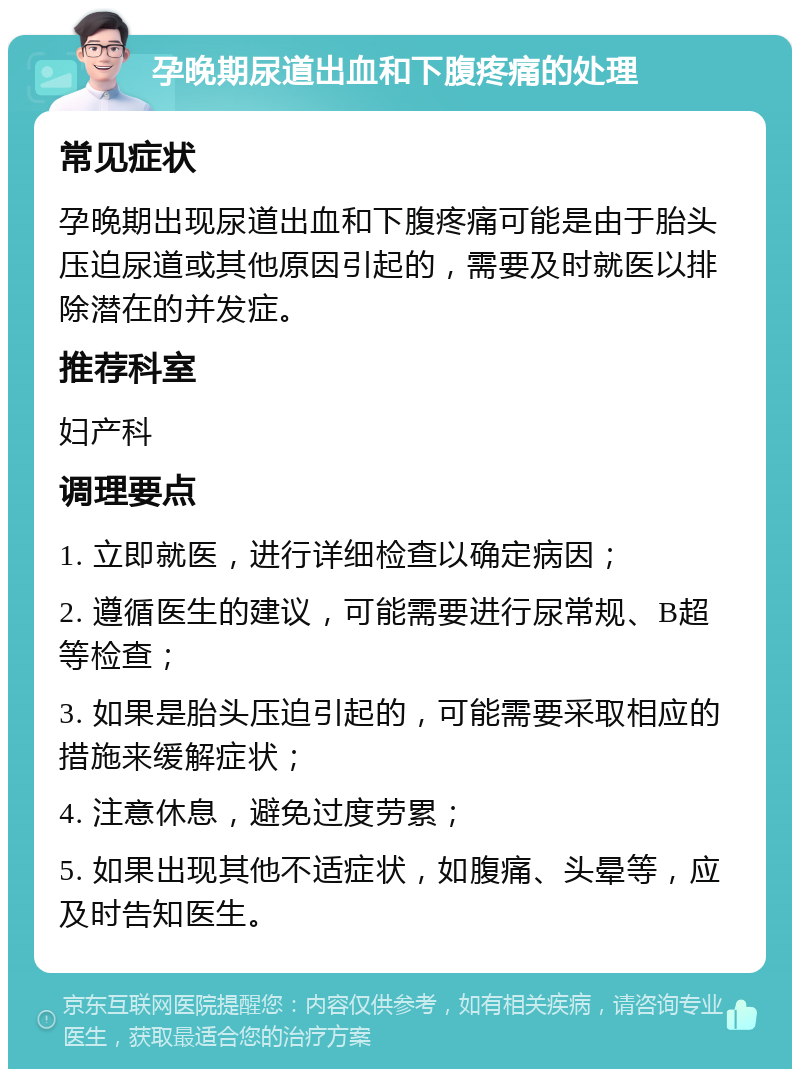 孕晚期尿道出血和下腹疼痛的处理 常见症状 孕晚期出现尿道出血和下腹疼痛可能是由于胎头压迫尿道或其他原因引起的，需要及时就医以排除潜在的并发症。 推荐科室 妇产科 调理要点 1. 立即就医，进行详细检查以确定病因； 2. 遵循医生的建议，可能需要进行尿常规、B超等检查； 3. 如果是胎头压迫引起的，可能需要采取相应的措施来缓解症状； 4. 注意休息，避免过度劳累； 5. 如果出现其他不适症状，如腹痛、头晕等，应及时告知医生。