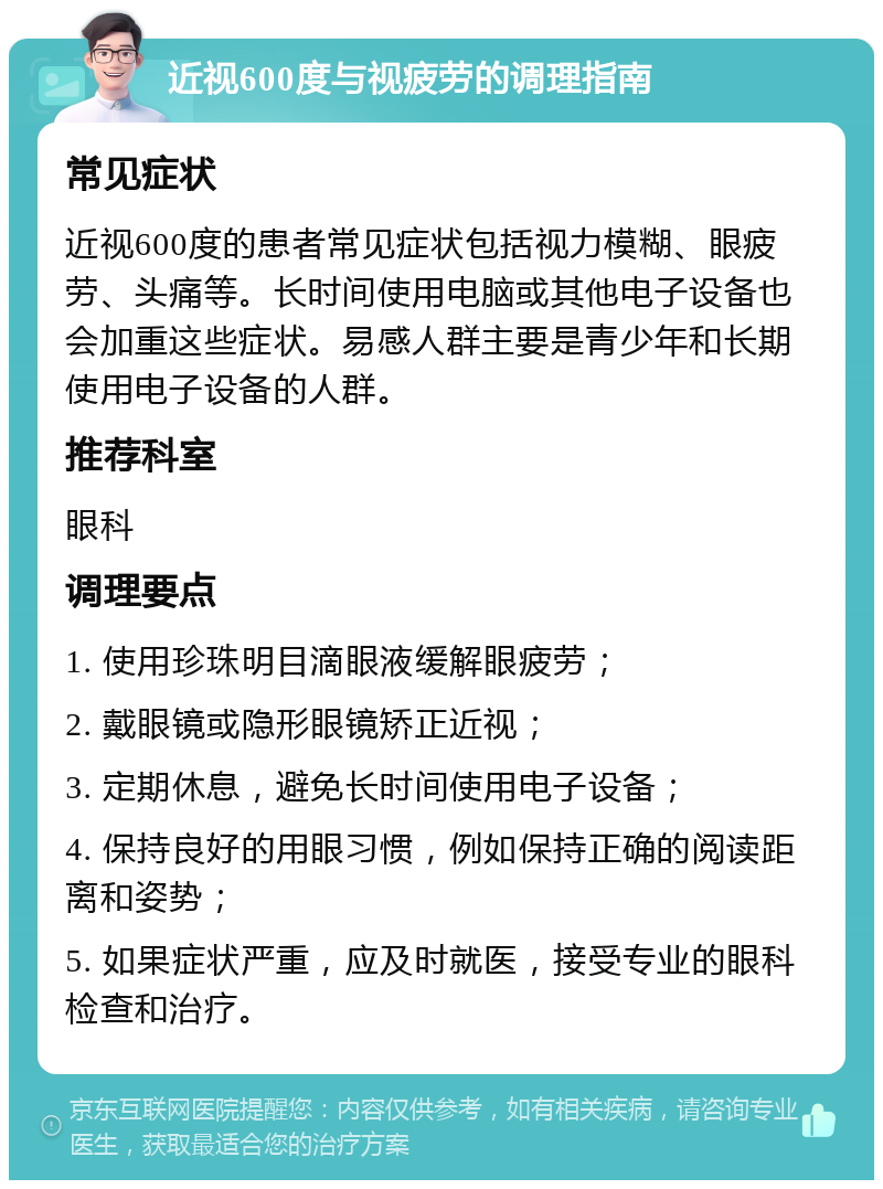 近视600度与视疲劳的调理指南 常见症状 近视600度的患者常见症状包括视力模糊、眼疲劳、头痛等。长时间使用电脑或其他电子设备也会加重这些症状。易感人群主要是青少年和长期使用电子设备的人群。 推荐科室 眼科 调理要点 1. 使用珍珠明目滴眼液缓解眼疲劳； 2. 戴眼镜或隐形眼镜矫正近视； 3. 定期休息，避免长时间使用电子设备； 4. 保持良好的用眼习惯，例如保持正确的阅读距离和姿势； 5. 如果症状严重，应及时就医，接受专业的眼科检查和治疗。