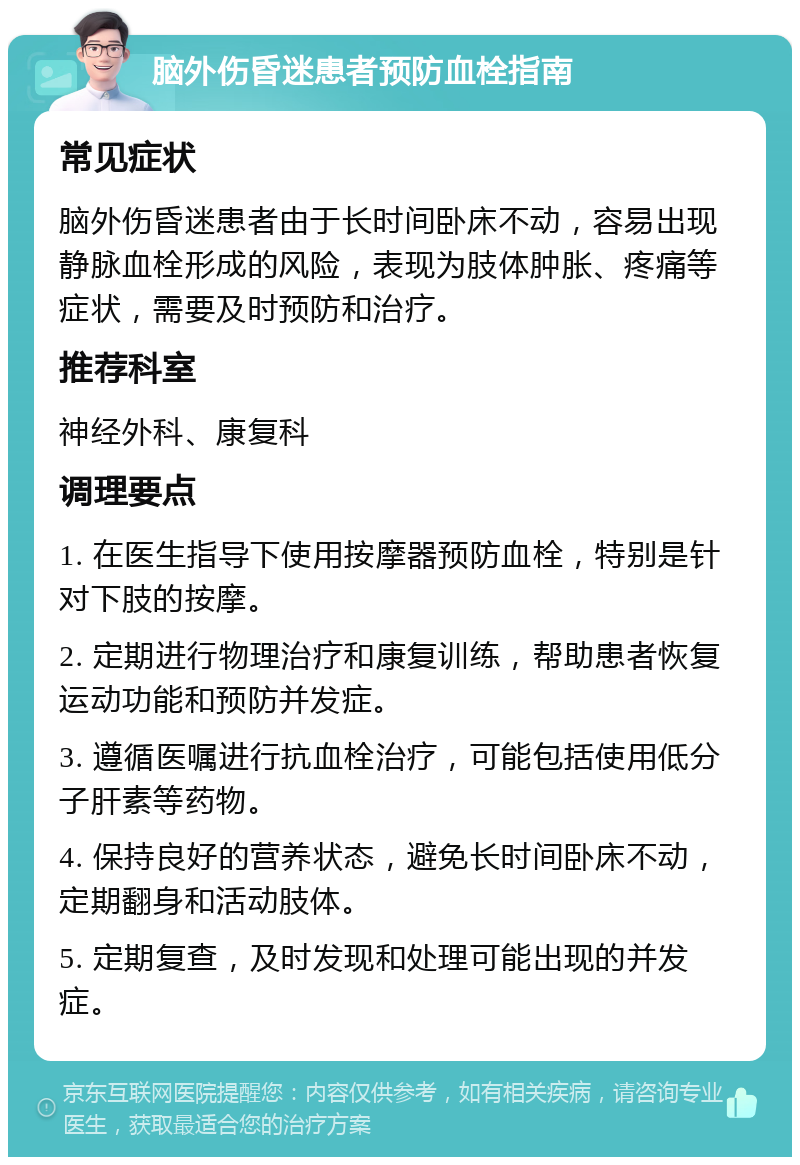 脑外伤昏迷患者预防血栓指南 常见症状 脑外伤昏迷患者由于长时间卧床不动，容易出现静脉血栓形成的风险，表现为肢体肿胀、疼痛等症状，需要及时预防和治疗。 推荐科室 神经外科、康复科 调理要点 1. 在医生指导下使用按摩器预防血栓，特别是针对下肢的按摩。 2. 定期进行物理治疗和康复训练，帮助患者恢复运动功能和预防并发症。 3. 遵循医嘱进行抗血栓治疗，可能包括使用低分子肝素等药物。 4. 保持良好的营养状态，避免长时间卧床不动，定期翻身和活动肢体。 5. 定期复查，及时发现和处理可能出现的并发症。