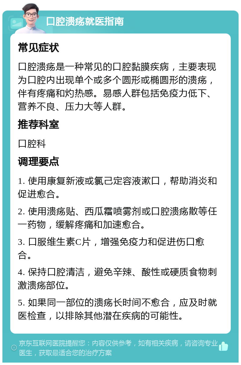 口腔溃疡就医指南 常见症状 口腔溃疡是一种常见的口腔黏膜疾病，主要表现为口腔内出现单个或多个圆形或椭圆形的溃疡，伴有疼痛和灼热感。易感人群包括免疫力低下、营养不良、压力大等人群。 推荐科室 口腔科 调理要点 1. 使用康复新液或氯己定容液漱口，帮助消炎和促进愈合。 2. 使用溃疡贴、西瓜霜喷雾剂或口腔溃疡散等任一药物，缓解疼痛和加速愈合。 3. 口服维生素C片，增强免疫力和促进伤口愈合。 4. 保持口腔清洁，避免辛辣、酸性或硬质食物刺激溃疡部位。 5. 如果同一部位的溃疡长时间不愈合，应及时就医检查，以排除其他潜在疾病的可能性。