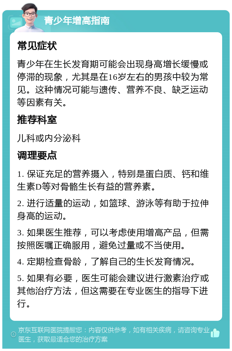 青少年增高指南 常见症状 青少年在生长发育期可能会出现身高增长缓慢或停滞的现象，尤其是在16岁左右的男孩中较为常见。这种情况可能与遗传、营养不良、缺乏运动等因素有关。 推荐科室 儿科或内分泌科 调理要点 1. 保证充足的营养摄入，特别是蛋白质、钙和维生素D等对骨骼生长有益的营养素。 2. 进行适量的运动，如篮球、游泳等有助于拉伸身高的运动。 3. 如果医生推荐，可以考虑使用增高产品，但需按照医嘱正确服用，避免过量或不当使用。 4. 定期检查骨龄，了解自己的生长发育情况。 5. 如果有必要，医生可能会建议进行激素治疗或其他治疗方法，但这需要在专业医生的指导下进行。