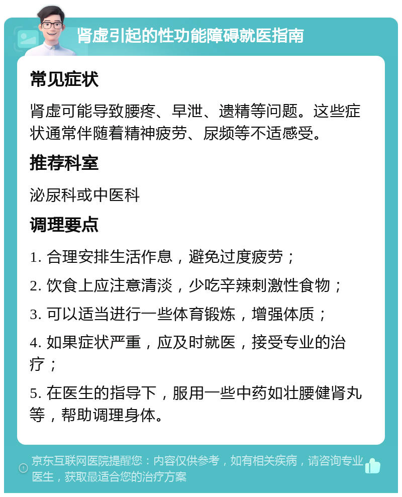 肾虚引起的性功能障碍就医指南 常见症状 肾虚可能导致腰疼、早泄、遗精等问题。这些症状通常伴随着精神疲劳、尿频等不适感受。 推荐科室 泌尿科或中医科 调理要点 1. 合理安排生活作息，避免过度疲劳； 2. 饮食上应注意清淡，少吃辛辣刺激性食物； 3. 可以适当进行一些体育锻炼，增强体质； 4. 如果症状严重，应及时就医，接受专业的治疗； 5. 在医生的指导下，服用一些中药如壮腰健肾丸等，帮助调理身体。