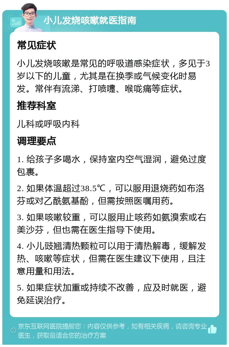 小儿发烧咳嗽就医指南 常见症状 小儿发烧咳嗽是常见的呼吸道感染症状，多见于3岁以下的儿童，尤其是在换季或气候变化时易发。常伴有流涕、打喷嚏、喉咙痛等症状。 推荐科室 儿科或呼吸内科 调理要点 1. 给孩子多喝水，保持室内空气湿润，避免过度包裹。 2. 如果体温超过38.5℃，可以服用退烧药如布洛芬或对乙酰氨基酚，但需按照医嘱用药。 3. 如果咳嗽较重，可以服用止咳药如氨溴索或右美沙芬，但也需在医生指导下使用。 4. 小儿豉翘清热颗粒可以用于清热解毒，缓解发热、咳嗽等症状，但需在医生建议下使用，且注意用量和用法。 5. 如果症状加重或持续不改善，应及时就医，避免延误治疗。