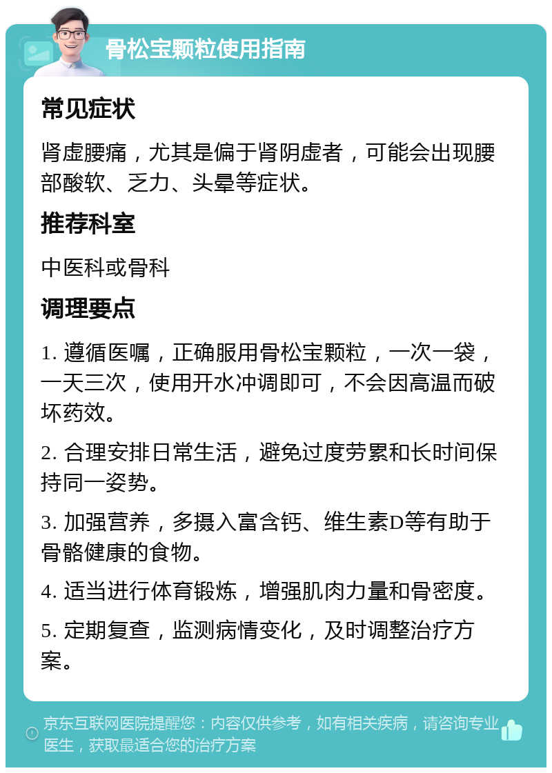 骨松宝颗粒使用指南 常见症状 肾虚腰痛，尤其是偏于肾阴虚者，可能会出现腰部酸软、乏力、头晕等症状。 推荐科室 中医科或骨科 调理要点 1. 遵循医嘱，正确服用骨松宝颗粒，一次一袋，一天三次，使用开水冲调即可，不会因高温而破坏药效。 2. 合理安排日常生活，避免过度劳累和长时间保持同一姿势。 3. 加强营养，多摄入富含钙、维生素D等有助于骨骼健康的食物。 4. 适当进行体育锻炼，增强肌肉力量和骨密度。 5. 定期复查，监测病情变化，及时调整治疗方案。