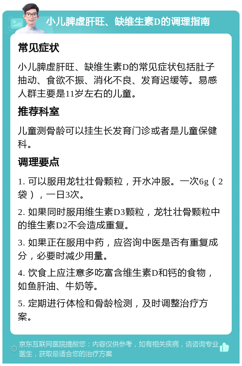 小儿脾虚肝旺、缺维生素D的调理指南 常见症状 小儿脾虚肝旺、缺维生素D的常见症状包括肚子抽动、食欲不振、消化不良、发育迟缓等。易感人群主要是11岁左右的儿童。 推荐科室 儿童测骨龄可以挂生长发育门诊或者是儿童保健科。 调理要点 1. 可以服用龙牡壮骨颗粒，开水冲服。一次6g（2袋），一日3次。 2. 如果同时服用维生素D3颗粒，龙牡壮骨颗粒中的维生素D2不会造成重复。 3. 如果正在服用中药，应咨询中医是否有重复成分，必要时减少用量。 4. 饮食上应注意多吃富含维生素D和钙的食物，如鱼肝油、牛奶等。 5. 定期进行体检和骨龄检测，及时调整治疗方案。