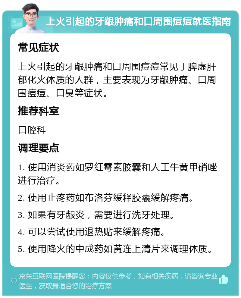 上火引起的牙龈肿痛和口周围痘痘就医指南 常见症状 上火引起的牙龈肿痛和口周围痘痘常见于脾虚肝郁化火体质的人群，主要表现为牙龈肿痛、口周围痘痘、口臭等症状。 推荐科室 口腔科 调理要点 1. 使用消炎药如罗红霉素胶囊和人工牛黄甲硝唑进行治疗。 2. 使用止疼药如布洛芬缓释胶囊缓解疼痛。 3. 如果有牙龈炎，需要进行洗牙处理。 4. 可以尝试使用退热贴来缓解疼痛。 5. 使用降火的中成药如黄连上清片来调理体质。