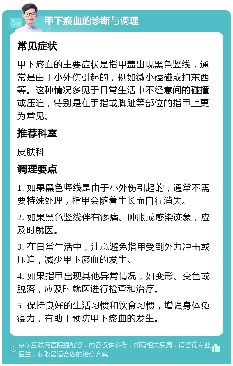 甲下瘀血的诊断与调理 常见症状 甲下瘀血的主要症状是指甲盖出现黑色竖线，通常是由于小外伤引起的，例如微小磕碰或扣东西等。这种情况多见于日常生活中不经意间的碰撞或压迫，特别是在手指或脚趾等部位的指甲上更为常见。 推荐科室 皮肤科 调理要点 1. 如果黑色竖线是由于小外伤引起的，通常不需要特殊处理，指甲会随着生长而自行消失。 2. 如果黑色竖线伴有疼痛、肿胀或感染迹象，应及时就医。 3. 在日常生活中，注意避免指甲受到外力冲击或压迫，减少甲下瘀血的发生。 4. 如果指甲出现其他异常情况，如变形、变色或脱落，应及时就医进行检查和治疗。 5. 保持良好的生活习惯和饮食习惯，增强身体免疫力，有助于预防甲下瘀血的发生。