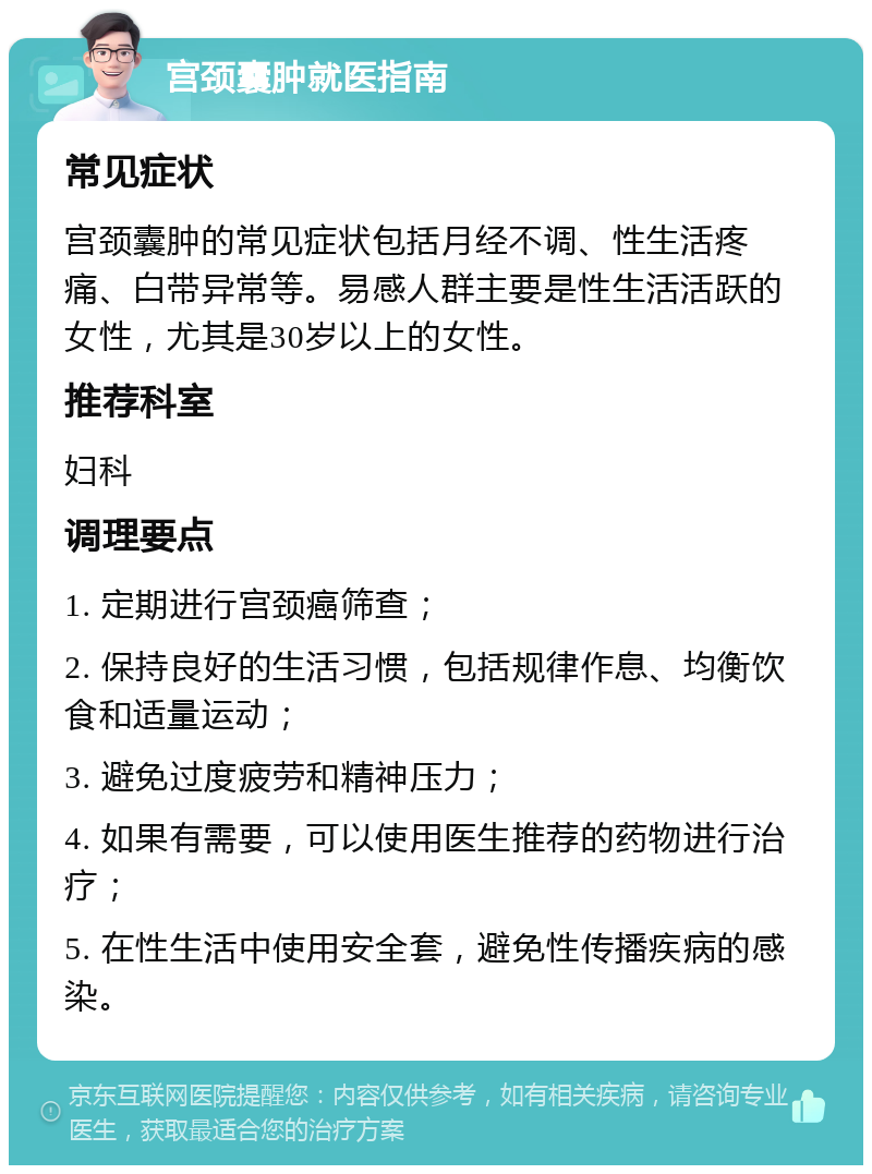 宫颈囊肿就医指南 常见症状 宫颈囊肿的常见症状包括月经不调、性生活疼痛、白带异常等。易感人群主要是性生活活跃的女性，尤其是30岁以上的女性。 推荐科室 妇科 调理要点 1. 定期进行宫颈癌筛查； 2. 保持良好的生活习惯，包括规律作息、均衡饮食和适量运动； 3. 避免过度疲劳和精神压力； 4. 如果有需要，可以使用医生推荐的药物进行治疗； 5. 在性生活中使用安全套，避免性传播疾病的感染。