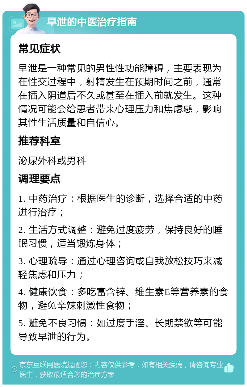 早泄的中医治疗指南 常见症状 早泄是一种常见的男性性功能障碍，主要表现为在性交过程中，射精发生在预期时间之前，通常在插入阴道后不久或甚至在插入前就发生。这种情况可能会给患者带来心理压力和焦虑感，影响其性生活质量和自信心。 推荐科室 泌尿外科或男科 调理要点 1. 中药治疗：根据医生的诊断，选择合适的中药进行治疗； 2. 生活方式调整：避免过度疲劳，保持良好的睡眠习惯，适当锻炼身体； 3. 心理疏导：通过心理咨询或自我放松技巧来减轻焦虑和压力； 4. 健康饮食：多吃富含锌、维生素E等营养素的食物，避免辛辣刺激性食物； 5. 避免不良习惯：如过度手淫、长期禁欲等可能导致早泄的行为。