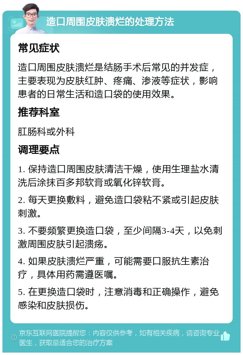 造口周围皮肤溃烂的处理方法 常见症状 造口周围皮肤溃烂是结肠手术后常见的并发症，主要表现为皮肤红肿、疼痛、渗液等症状，影响患者的日常生活和造口袋的使用效果。 推荐科室 肛肠科或外科 调理要点 1. 保持造口周围皮肤清洁干燥，使用生理盐水清洗后涂抹百多邦软膏或氧化锌软膏。 2. 每天更换敷料，避免造口袋粘不紧或引起皮肤刺激。 3. 不要频繁更换造口袋，至少间隔3-4天，以免刺激周围皮肤引起溃疡。 4. 如果皮肤溃烂严重，可能需要口服抗生素治疗，具体用药需遵医嘱。 5. 在更换造口袋时，注意消毒和正确操作，避免感染和皮肤损伤。