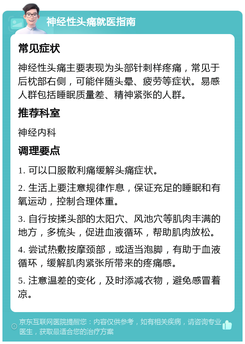 神经性头痛就医指南 常见症状 神经性头痛主要表现为头部针刺样疼痛，常见于后枕部右侧，可能伴随头晕、疲劳等症状。易感人群包括睡眠质量差、精神紧张的人群。 推荐科室 神经内科 调理要点 1. 可以口服散利痛缓解头痛症状。 2. 生活上要注意规律作息，保证充足的睡眠和有氧运动，控制合理体重。 3. 自行按揉头部的太阳穴、风池穴等肌肉丰满的地方，多梳头，促进血液循环，帮助肌肉放松。 4. 尝试热敷按摩颈部，或适当泡脚，有助于血液循环，缓解肌肉紧张所带来的疼痛感。 5. 注意温差的变化，及时添减衣物，避免感冒着凉。