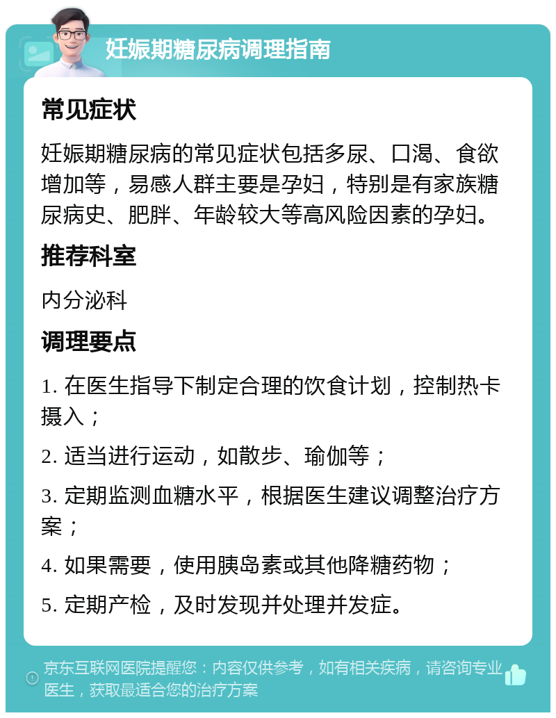 妊娠期糖尿病调理指南 常见症状 妊娠期糖尿病的常见症状包括多尿、口渴、食欲增加等，易感人群主要是孕妇，特别是有家族糖尿病史、肥胖、年龄较大等高风险因素的孕妇。 推荐科室 内分泌科 调理要点 1. 在医生指导下制定合理的饮食计划，控制热卡摄入； 2. 适当进行运动，如散步、瑜伽等； 3. 定期监测血糖水平，根据医生建议调整治疗方案； 4. 如果需要，使用胰岛素或其他降糖药物； 5. 定期产检，及时发现并处理并发症。