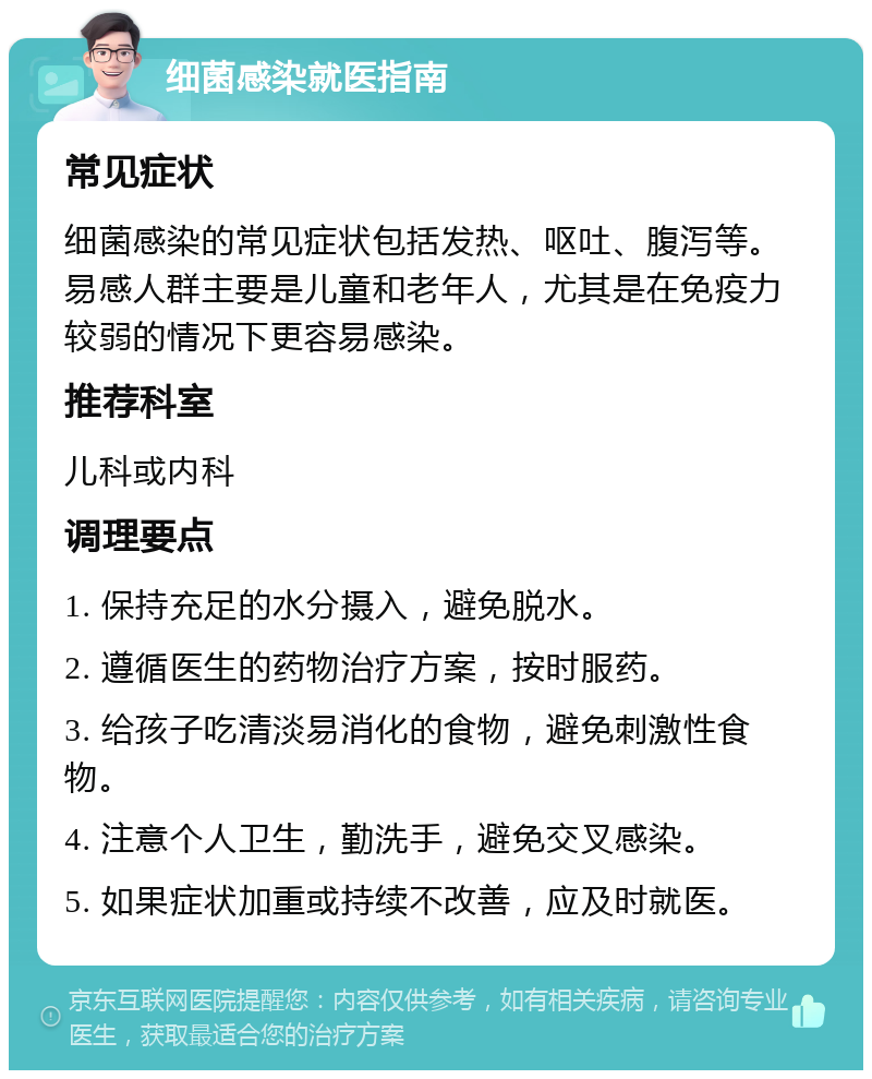 细菌感染就医指南 常见症状 细菌感染的常见症状包括发热、呕吐、腹泻等。易感人群主要是儿童和老年人，尤其是在免疫力较弱的情况下更容易感染。 推荐科室 儿科或内科 调理要点 1. 保持充足的水分摄入，避免脱水。 2. 遵循医生的药物治疗方案，按时服药。 3. 给孩子吃清淡易消化的食物，避免刺激性食物。 4. 注意个人卫生，勤洗手，避免交叉感染。 5. 如果症状加重或持续不改善，应及时就医。