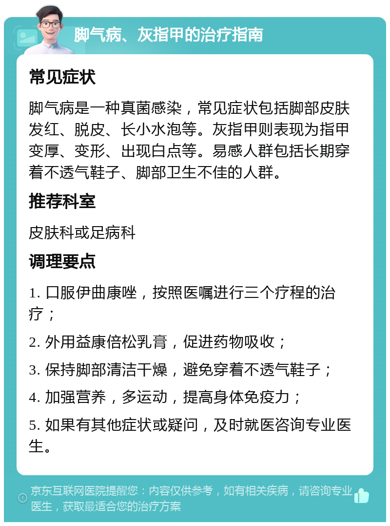 脚气病、灰指甲的治疗指南 常见症状 脚气病是一种真菌感染，常见症状包括脚部皮肤发红、脱皮、长小水泡等。灰指甲则表现为指甲变厚、变形、出现白点等。易感人群包括长期穿着不透气鞋子、脚部卫生不佳的人群。 推荐科室 皮肤科或足病科 调理要点 1. 口服伊曲康唑，按照医嘱进行三个疗程的治疗； 2. 外用益康倍松乳膏，促进药物吸收； 3. 保持脚部清洁干燥，避免穿着不透气鞋子； 4. 加强营养，多运动，提高身体免疫力； 5. 如果有其他症状或疑问，及时就医咨询专业医生。