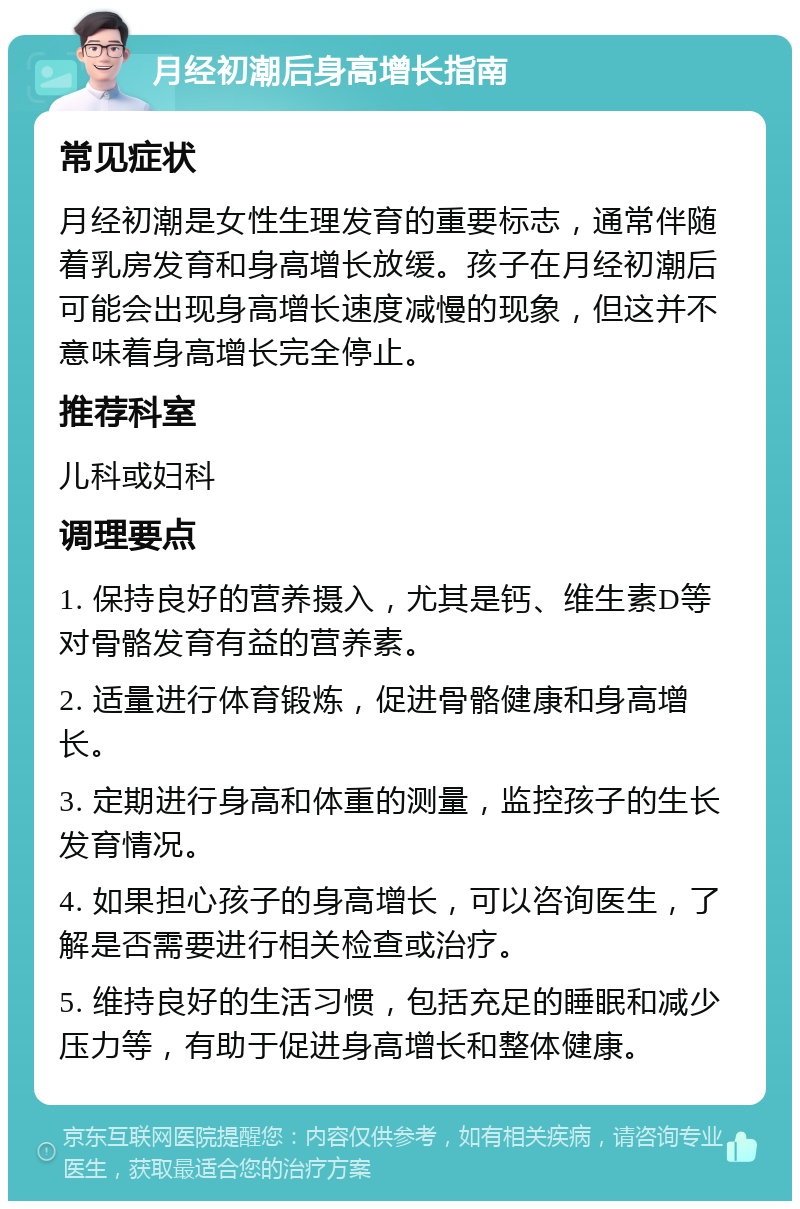 月经初潮后身高增长指南 常见症状 月经初潮是女性生理发育的重要标志，通常伴随着乳房发育和身高增长放缓。孩子在月经初潮后可能会出现身高增长速度减慢的现象，但这并不意味着身高增长完全停止。 推荐科室 儿科或妇科 调理要点 1. 保持良好的营养摄入，尤其是钙、维生素D等对骨骼发育有益的营养素。 2. 适量进行体育锻炼，促进骨骼健康和身高增长。 3. 定期进行身高和体重的测量，监控孩子的生长发育情况。 4. 如果担心孩子的身高增长，可以咨询医生，了解是否需要进行相关检查或治疗。 5. 维持良好的生活习惯，包括充足的睡眠和减少压力等，有助于促进身高增长和整体健康。