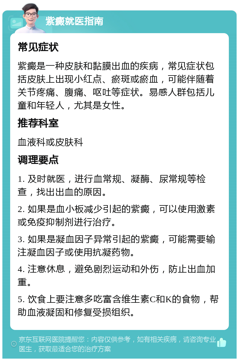 紫癜就医指南 常见症状 紫癜是一种皮肤和黏膜出血的疾病，常见症状包括皮肤上出现小红点、瘀斑或瘀血，可能伴随着关节疼痛、腹痛、呕吐等症状。易感人群包括儿童和年轻人，尤其是女性。 推荐科室 血液科或皮肤科 调理要点 1. 及时就医，进行血常规、凝酶、尿常规等检查，找出出血的原因。 2. 如果是血小板减少引起的紫癜，可以使用激素或免疫抑制剂进行治疗。 3. 如果是凝血因子异常引起的紫癜，可能需要输注凝血因子或使用抗凝药物。 4. 注意休息，避免剧烈运动和外伤，防止出血加重。 5. 饮食上要注意多吃富含维生素C和K的食物，帮助血液凝固和修复受损组织。