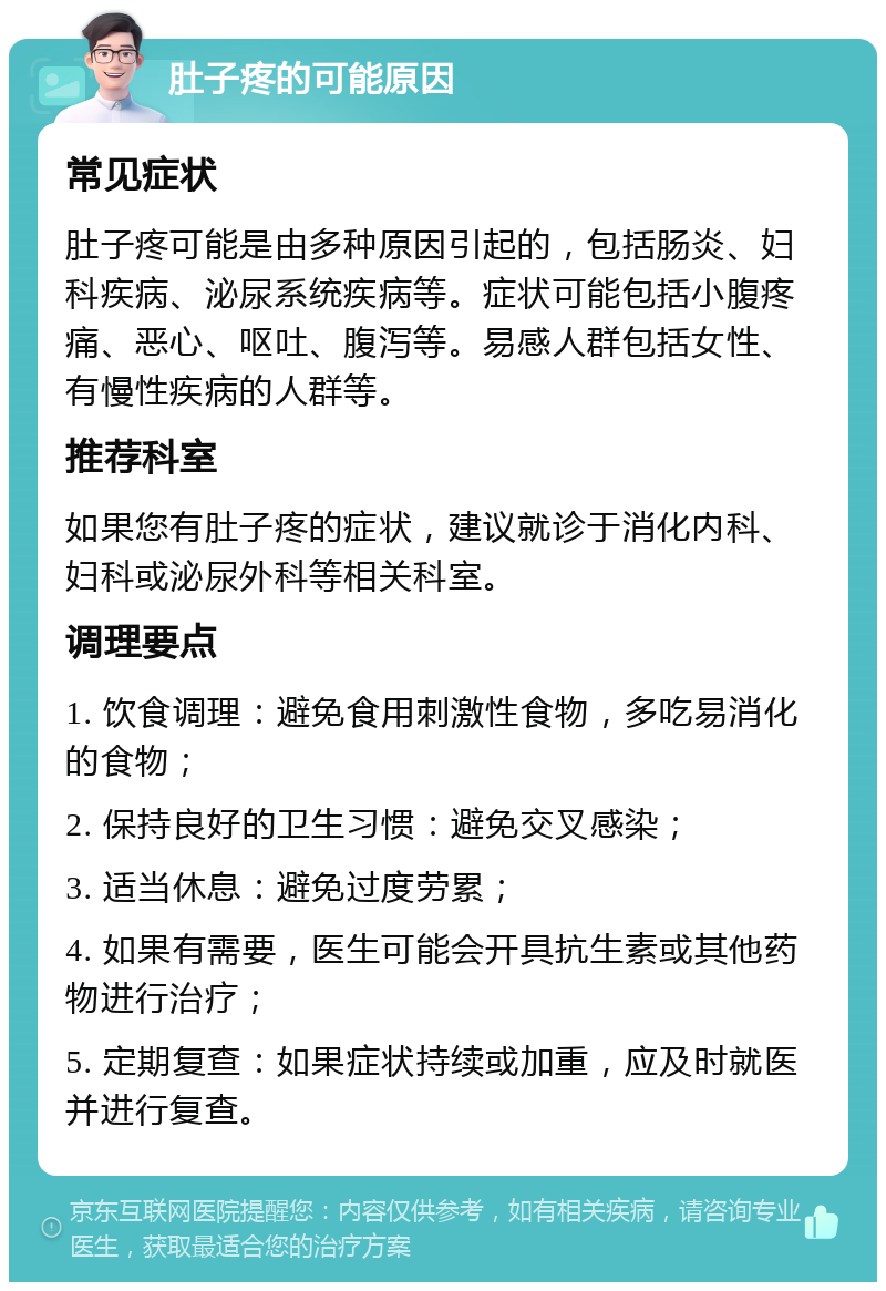 肚子疼的可能原因 常见症状 肚子疼可能是由多种原因引起的，包括肠炎、妇科疾病、泌尿系统疾病等。症状可能包括小腹疼痛、恶心、呕吐、腹泻等。易感人群包括女性、有慢性疾病的人群等。 推荐科室 如果您有肚子疼的症状，建议就诊于消化内科、妇科或泌尿外科等相关科室。 调理要点 1. 饮食调理：避免食用刺激性食物，多吃易消化的食物； 2. 保持良好的卫生习惯：避免交叉感染； 3. 适当休息：避免过度劳累； 4. 如果有需要，医生可能会开具抗生素或其他药物进行治疗； 5. 定期复查：如果症状持续或加重，应及时就医并进行复查。