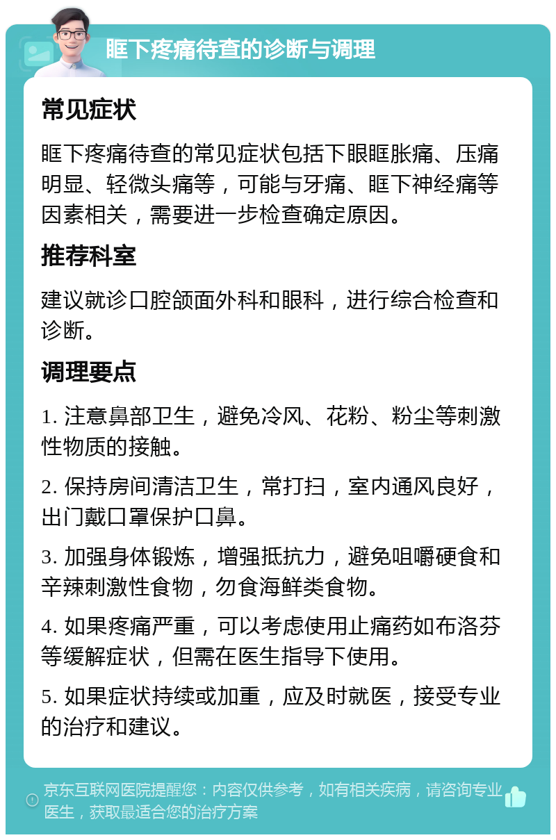 眶下疼痛待查的诊断与调理 常见症状 眶下疼痛待查的常见症状包括下眼眶胀痛、压痛明显、轻微头痛等，可能与牙痛、眶下神经痛等因素相关，需要进一步检查确定原因。 推荐科室 建议就诊口腔颌面外科和眼科，进行综合检查和诊断。 调理要点 1. 注意鼻部卫生，避免冷风、花粉、粉尘等刺激性物质的接触。 2. 保持房间清洁卫生，常打扫，室内通风良好，出门戴口罩保护口鼻。 3. 加强身体锻炼，增强抵抗力，避免咀嚼硬食和辛辣刺激性食物，勿食海鲜类食物。 4. 如果疼痛严重，可以考虑使用止痛药如布洛芬等缓解症状，但需在医生指导下使用。 5. 如果症状持续或加重，应及时就医，接受专业的治疗和建议。