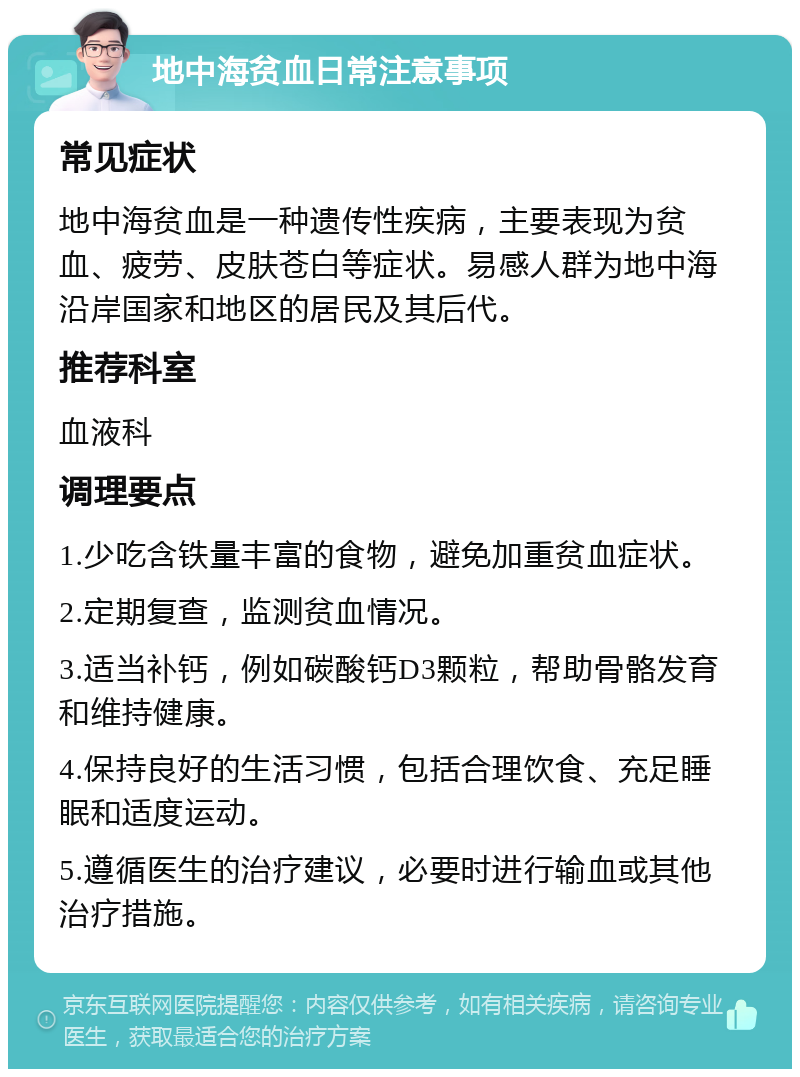 地中海贫血日常注意事项 常见症状 地中海贫血是一种遗传性疾病，主要表现为贫血、疲劳、皮肤苍白等症状。易感人群为地中海沿岸国家和地区的居民及其后代。 推荐科室 血液科 调理要点 1.少吃含铁量丰富的食物，避免加重贫血症状。 2.定期复查，监测贫血情况。 3.适当补钙，例如碳酸钙D3颗粒，帮助骨骼发育和维持健康。 4.保持良好的生活习惯，包括合理饮食、充足睡眠和适度运动。 5.遵循医生的治疗建议，必要时进行输血或其他治疗措施。