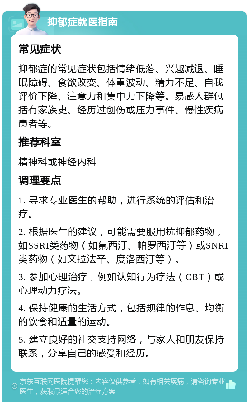 抑郁症就医指南 常见症状 抑郁症的常见症状包括情绪低落、兴趣减退、睡眠障碍、食欲改变、体重波动、精力不足、自我评价下降、注意力和集中力下降等。易感人群包括有家族史、经历过创伤或压力事件、慢性疾病患者等。 推荐科室 精神科或神经内科 调理要点 1. 寻求专业医生的帮助，进行系统的评估和治疗。 2. 根据医生的建议，可能需要服用抗抑郁药物，如SSRI类药物（如氟西汀、帕罗西汀等）或SNRI类药物（如文拉法辛、度洛西汀等）。 3. 参加心理治疗，例如认知行为疗法（CBT）或心理动力疗法。 4. 保持健康的生活方式，包括规律的作息、均衡的饮食和适量的运动。 5. 建立良好的社交支持网络，与家人和朋友保持联系，分享自己的感受和经历。