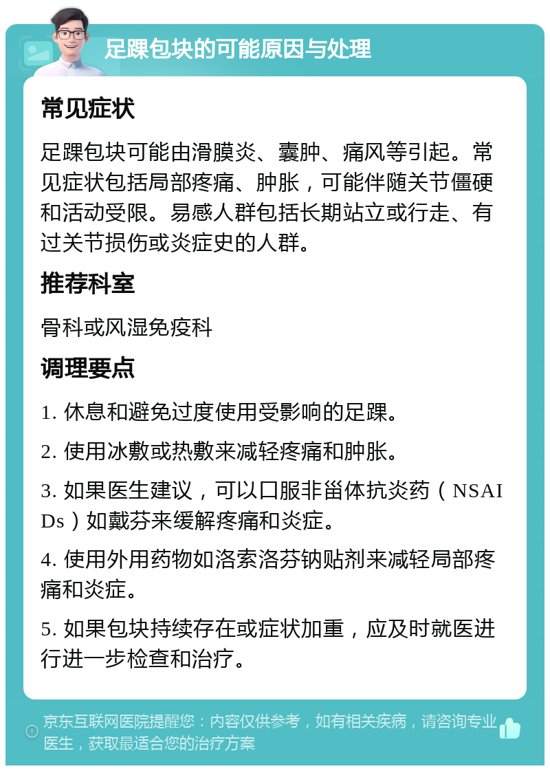 足踝包块的可能原因与处理 常见症状 足踝包块可能由滑膜炎、囊肿、痛风等引起。常见症状包括局部疼痛、肿胀，可能伴随关节僵硬和活动受限。易感人群包括长期站立或行走、有过关节损伤或炎症史的人群。 推荐科室 骨科或风湿免疫科 调理要点 1. 休息和避免过度使用受影响的足踝。 2. 使用冰敷或热敷来减轻疼痛和肿胀。 3. 如果医生建议，可以口服非甾体抗炎药（NSAIDs）如戴芬来缓解疼痛和炎症。 4. 使用外用药物如洛索洛芬钠贴剂来减轻局部疼痛和炎症。 5. 如果包块持续存在或症状加重，应及时就医进行进一步检查和治疗。