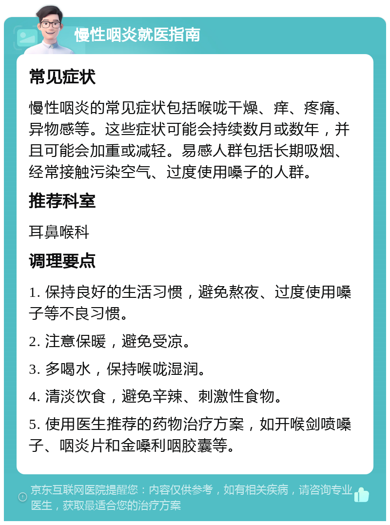 慢性咽炎就医指南 常见症状 慢性咽炎的常见症状包括喉咙干燥、痒、疼痛、异物感等。这些症状可能会持续数月或数年，并且可能会加重或减轻。易感人群包括长期吸烟、经常接触污染空气、过度使用嗓子的人群。 推荐科室 耳鼻喉科 调理要点 1. 保持良好的生活习惯，避免熬夜、过度使用嗓子等不良习惯。 2. 注意保暖，避免受凉。 3. 多喝水，保持喉咙湿润。 4. 清淡饮食，避免辛辣、刺激性食物。 5. 使用医生推荐的药物治疗方案，如开喉剑喷嗓子、咽炎片和金嗓利咽胶囊等。