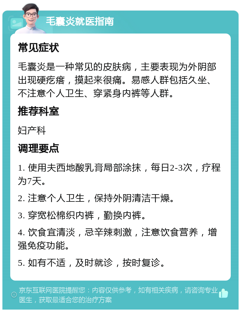 毛囊炎就医指南 常见症状 毛囊炎是一种常见的皮肤病，主要表现为外阴部出现硬疙瘩，摸起来很痛。易感人群包括久坐、不注意个人卫生、穿紧身内裤等人群。 推荐科室 妇产科 调理要点 1. 使用夫西地酸乳膏局部涂抹，每日2-3次，疗程为7天。 2. 注意个人卫生，保持外阴清洁干燥。 3. 穿宽松棉织内裤，勤换内裤。 4. 饮食宜清淡，忌辛辣刺激，注意饮食营养，增强免疫功能。 5. 如有不适，及时就诊，按时复诊。