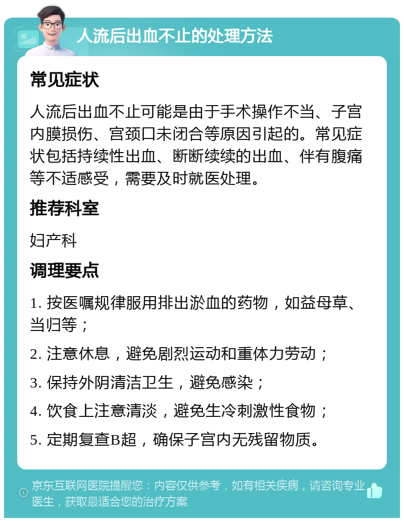 人流后出血不止的处理方法 常见症状 人流后出血不止可能是由于手术操作不当、子宫内膜损伤、宫颈口未闭合等原因引起的。常见症状包括持续性出血、断断续续的出血、伴有腹痛等不适感受，需要及时就医处理。 推荐科室 妇产科 调理要点 1. 按医嘱规律服用排出淤血的药物，如益母草、当归等； 2. 注意休息，避免剧烈运动和重体力劳动； 3. 保持外阴清洁卫生，避免感染； 4. 饮食上注意清淡，避免生冷刺激性食物； 5. 定期复查B超，确保子宫内无残留物质。