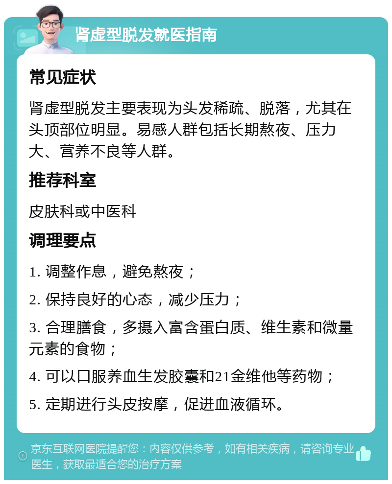 肾虚型脱发就医指南 常见症状 肾虚型脱发主要表现为头发稀疏、脱落，尤其在头顶部位明显。易感人群包括长期熬夜、压力大、营养不良等人群。 推荐科室 皮肤科或中医科 调理要点 1. 调整作息，避免熬夜； 2. 保持良好的心态，减少压力； 3. 合理膳食，多摄入富含蛋白质、维生素和微量元素的食物； 4. 可以口服养血生发胶囊和21金维他等药物； 5. 定期进行头皮按摩，促进血液循环。